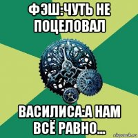 фэш:чуть не поцеловал василиса:а нам всё равно...