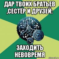 дар твоих братьев ,сестёр и друзей: заходить невовремя