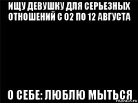 ищу девушку для серьезных отношений с 02 по 12 августа о себе: люблю мыться