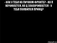 - как у тебя на личном фронте? - на п начинается, на ц заканчивается - у тебя появился принц? 