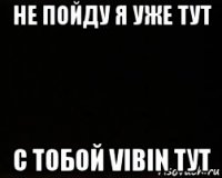 не пойду я уже тут с тобой vibin тут