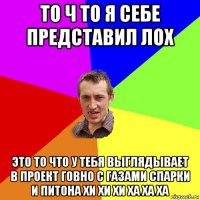 то ч то я себе представил лох это то что у тебя выглядывает в проект говно с газами спарки и питона хи хи хи ха ха ха