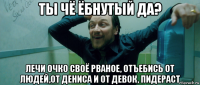 ты чё ёбнутый да? лечи очко своё рваное, отъебись от людей,от дениса и от девок, пидераст