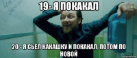 19- я покакал 20 - я сьел какашку и покакал, потом по новой