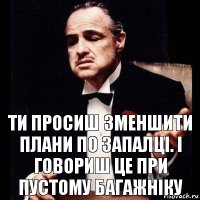 Ти просиш зменшити плани по запалці. І говориш це при пустому багажніку