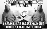 - у вас всё нормально? ага намальна у натахи чё та задержка.. мошт к соседу за солью пошла