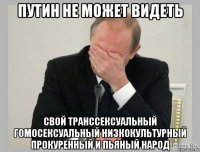 путин не может видеть свой транссексуальный гомосексуальный низкокультурный прокуренный и пьяный народ