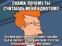 скажи, почему ты считаешь меня идиотом? все мои действия показывают, как мне тебя не хватает! это не идиотизм, это я так показываю как ты мне важен!