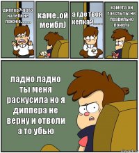 диппер?чтото на тебя не похоже.......... каме..ой меибл) а где твоя кепка?....... камета ои тоесть ты не правильно понела ладно ладно ты меня раскусила но я диппера не верну и отволи а то убью