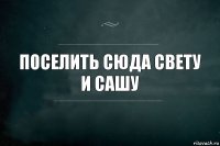 Поселить сюда свету и сашу