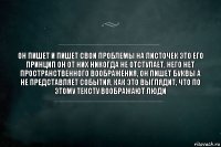 Он пишет и пишет свои проблемы на листочек это его принцип он от них никогда не отступает, него нет пространственного воображения, он пишет буквы а не представляет события, как это выглядит, что по этому тексту воображают люди