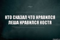 Кто сказал что нравился Леша нравился костя