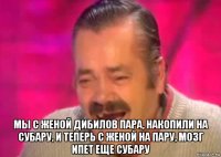  мы с женой дибилов пара, накопили на субару, и теперь с женой на пару, мозг ипет еще субару