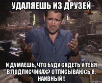 удаляешь из друзей и думаешь, что буду сидеть у тебя в подписчиках? отписываюсь я, наивный !