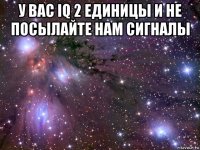 у вас iq 2 единицы и не посылайте нам сигналы 