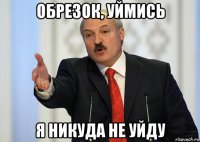 обрезок, уймись я никуда не уйду