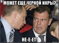 может еще черной икры? не-е-ет!