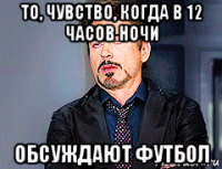 то, чувство, когда в 12 часов ночи обсуждают футбол