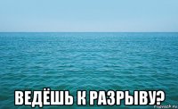  ведёшь к разрыву?