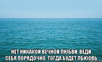  нет никакой вечной любви, веди себя порядочно, тогда будет лбюовь