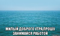  милый доброго утра,прошу занимайся работой