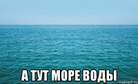  а тут море воды