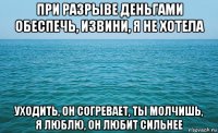 при разрыве деньгами обеспечь, извини, я не хотела уходить, он согревает, ты молчишь, я люблю, он любит сильнее