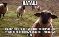 наташ я в деревню на год уезжаю, не скучай. я в глухую деревню собралась, интернета там нету