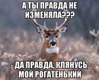 а ты правда не изменяла??? - да правда, клянусь, мой рогатенький