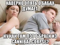 наверно опять о бабах думает ну как там пэт о'браен из cannibal corpse?