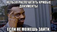 нельзя распечатать кривые документы если не можешь зайти.