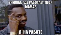 училка: где работает твоя мама? я: на работе