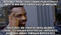 во-первых, люди (точнее собаки среди которых я живу) - не мой народ а враги! и всегда ими были! а во-вторых, как только останусь наедине с собой - то с большей вероятностью, скорей всего выпилюсь зимой с помощью мороза в лесу