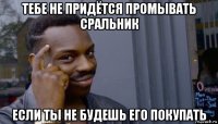 тебе не придётся промывать сральник если ты не будешь его покупать