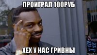 проиграл 100руб хех у нас гривны