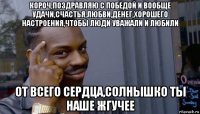 короч,поздравляю с победой и вообще удачи,счастья,любви,денег,хорошего настроения,чтобы люди уважали и любили от всего сердца,солнышко ты наше жгучее