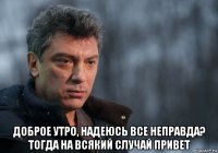  доброе утро, надеюсь все неправда? тогда на всякий случай привет