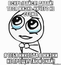 вскрывайся! давай! твоя жизнь ничего не стоит! я тебя никогда в жизни не прощу! так и знай!