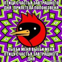 птица счастья завтрашнего дня , прилетела попоюзвеня выеби меня выеби меня птицу счастья завтрашнего дня