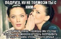 подруга, ну не тормози ты с ним... ... - в крайнем случае - скажешь ему,что тебе тогда было одиноко и хотелось попробовать, но теперь поняла, что вы просто друзья..