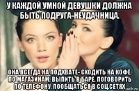 у каждой умной девушки должна быть подруга-неудачница. она всегда на подхвате- сходить на кофе, по магазинам, выпить в баре, поговорить по телефону, пообщаться в соц.сетях