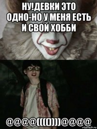 ну!девки это одно-но у меня есть и свой хобби @@@@(((())))@@@@