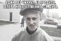 один раз чихнул, ее продуло, теперь не хочет жениться, дура. 