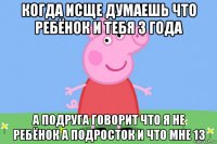 когда исще думаешь что ребёнок и тебя 3 года а подруга говорит что я не ребёнок а подросток и что мне 13