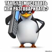 так будем уставать или разговаривать? 