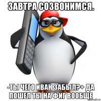 завтра созвонимся. -ты чего иван забыл?+ да пошел ты на фиг вообще