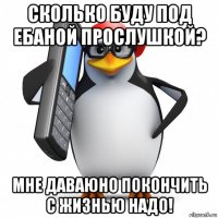 сколько буду под ебаной прослушкой? мне даваюно покончить с жизнью надо!