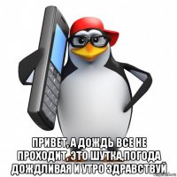  привет, а дождь все не проходит, это шутка,погода дождливая и утро здравствуй