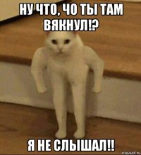 ну что, чо ты там вякнул!? я не слышал!!