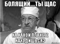 болящий....ты щас на какой планете находишься?